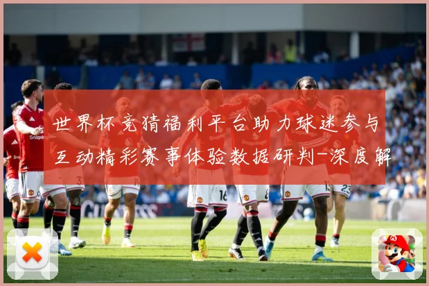 世界杯竞猜福利平台助力球迷参与互动精彩赛事体验数据研判-深度解析