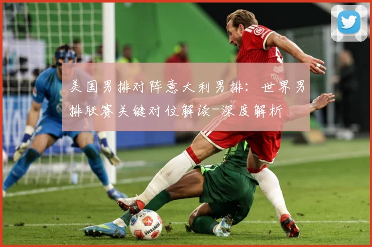 美国男排对阵意大利男排：世界男排联赛关键对位解读-深度解析