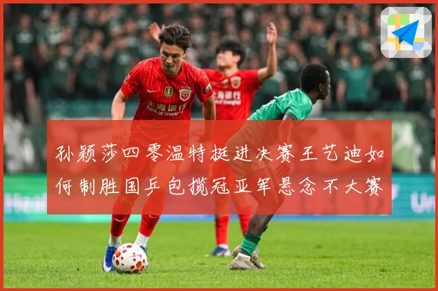 孙颖莎四零温特挺进决赛王艺迪如何制胜国乒包揽冠亚军悬念不大赛场解读-深度解析