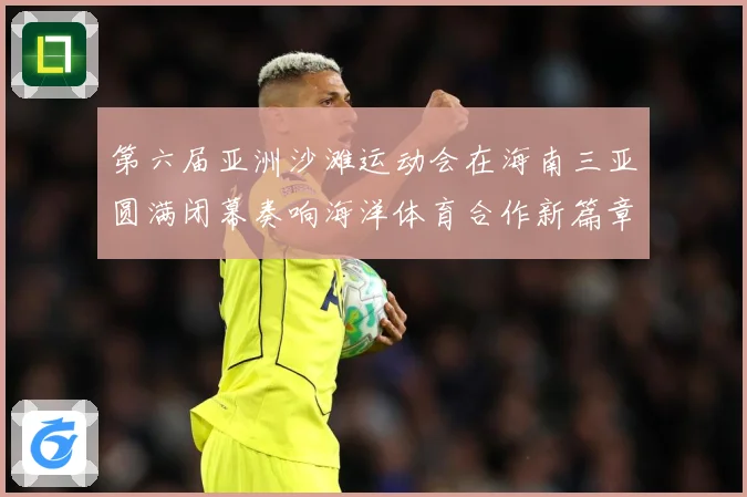 第六届亚洲沙滩运动会在海南三亚圆满闭幕奏响海洋体育合作新篇章战术观察-深度解析